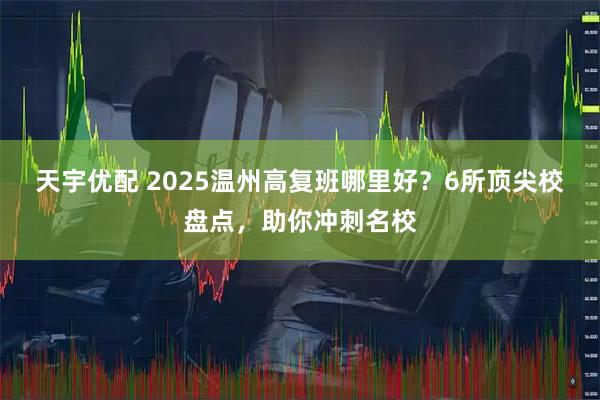 天宇优配 2025温州高复班哪里好？6所顶尖校盘点，助你冲刺名校