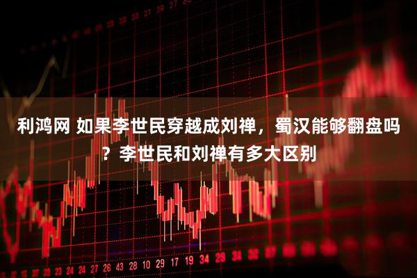 利鸿网 如果李世民穿越成刘禅，蜀汉能够翻盘吗？李世民和刘禅有多大区别