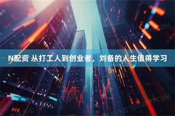 N配资 从打工人到创业者，刘备的人生值得学习