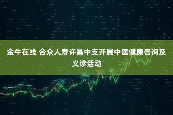 金牛在线 合众人寿许昌中支开展中医健康咨询及义诊活动