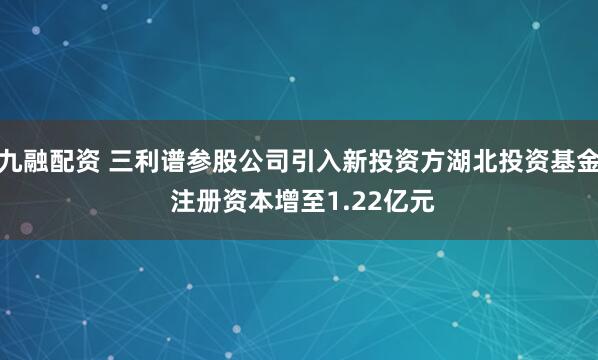 九融配资 三利谱参股公司引入新投资方湖北投资基金 注册资本增至1.22亿元