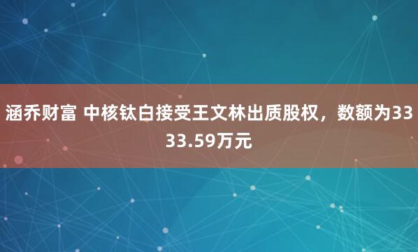 涵乔财富 中核钛白接受王文林出质股权，数额为3333.59万元