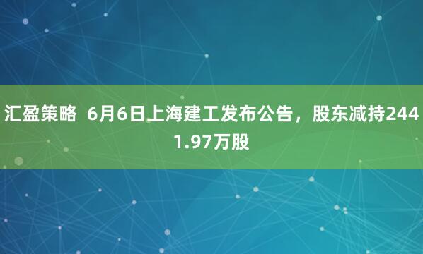 汇盈策略  6月6日上海建工发布公告，股东减持2441.97万股