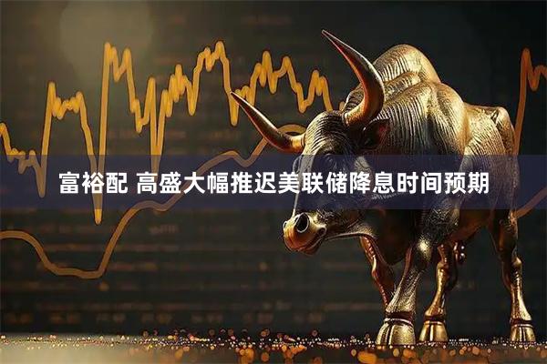 富裕配 高盛大幅推迟美联储降息时间预期