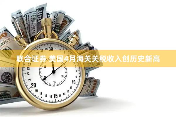 联合证券 美国4月海关关税收入创历史新高