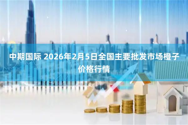 中期国际 2026年2月5日全国主要批发市场橙子价格行情