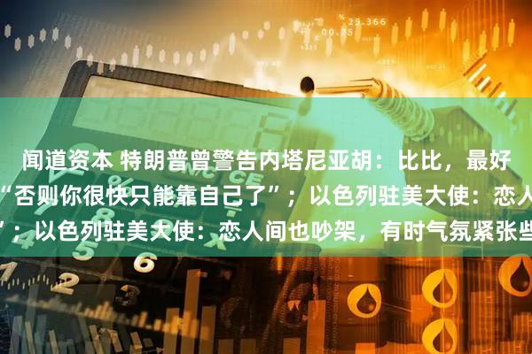 闻道资本 特朗普曾警告内塔尼亚胡：比比，最好小心点，勿再攻伊朗，“否则你很快只能靠自己了”；以色列驻美大使：恋人间也吵架，有时气氛紧张些